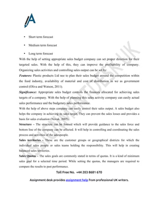 Toll Free No. +44 203 8681 670
Assignment desk provides assignment help from professional UK writers.
• Short term forecast
• Medium term forecast
• Long term forecast
With the help of setting appropriate sales budget company can set proper direction for their
targeted sales. With the help of this, they can improve the profitability of company.
Organizing sales activities and controlling sales output can be set by:
Features: Plastic products Ltd nee to plan their sales budget around the competition within
the food industry, availability of material and cost of distribution as we as government
control (Oliva and Watson, 2011).
Significance: Appropriate sales budget controls the finances allocated for achieving sales
targets of a company. With the help of planning this sales activity company can easily actual
sales performance and the budgetary sales performance.
With the help of above steps company can easily control their sales output. A sales budget also
helps the company in achieving its sales target. They can prevent the sales losses and provides a
basis for sales evaluation (Novak, 2005).
Structure – The structure can be formed which will provide guidance to the sales force and
bottom line of the company can be affected. It will help in controlling and coordinating the sales
process and activities of the salespeople.
Sales territories - These are the customer groups or geographical districts for which the
individual sales people or sales teams holding the responsibility. This will help in creating
balanced sales territories.
Sales Quotas – The sales goals are commonly stated in terms of quotas. It is a kind of minimum
sales goal for a selected time period. While setting the quotas, the managers are required to
compare the results to past performance.
 