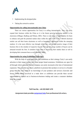 Toll Free No. +44 203 8681 670
Assignment desk provides assignment help from professional UK writers.
• Implementing the designed plan
• Taking the corrective actions
Opportunities for selling internationally into China
There are various opportunities for Curry’s to selling internationally. They can easily
expand their business within the China as it is the fastest growing emerging markets in the
electronics (Olhager, Rudberg and Wikner, 2001). There is wide range of opportunities for them
to enhance and grab the potential market share within the same field. Curry’s British electrical
retailer can sell their home electronics as well as household’s appliances within the emerging
markets. It is the most effective way through which they can develop positive image of their
business firm in the mindset of respective buyers. Through this, large number of buyers can be
attracted towards the firm. It somehow helps them in increasing their market share as well as
developing their consumer base as well (Sheldon, 2006).
Opportunities for using Exhibitions/Trade-fairs
With the help of using trade-fairs and exhibitions as their strategy Curry’s can easily
advertise to their target market and create proper brand awareness. Exhibitions are open for
all through which customer base of company can easily increased at the time of international
expansion. This provides you them a platform to promote their product or service to a broader
group that may have little or no knowledge of your products and services (Azevedo and
Sousa, 2000). Being involved in a trade show or exhibition can provide them several
opportunities to branch out to business-to-business trading and create a customer database
from the visitors.
 