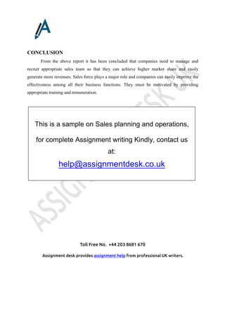 Toll Free No. +44 203 8681 670
Assignment desk provides assignment help from professional UK writers.
CONCLUSION
From the above report it has been concluded that companies need to manage and
recruit appropriate sales team so that they can achieve higher market share and easily
generate more revenues. Sales force plays a major role and companies can easily improve the
effectiveness among all their business functions. They must be motivated by providing
appropriate training and remuneration.
This is a sample on Sales planning and operations,
for complete Assignment writing Kindly, contact us
at:
help@assignmentdesk.co.uk
 