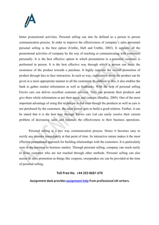 Toll Free No. +44 203 8681 670
Assignment desk provides assignment help from professional UK writers.
better promotional activities. Personal selling can also be defined as a person to person
communication process. In order to improve the effectiveness of company’s sales personnel
personal selling is the best option (Umble, Haft and Umble, 2003). It supports all the
promotional activities of company by the way of reaching or communicating with customers
personally. It is the best effective option in which presentation to a potential customer is
performed in person. It is the best effective way through which a person can make the
awareness of the product towards a purchase. It highly supports the overall promotion of
product through face to face interaction. In such as way, explanation about the product can be
given in a more appropriate manner to all the customers. In addition to this, it also enables the
bank to gather market information as well as feedbacks. With the help of personal selling
Enviro cars can deliver excellent customer services. They can promote their products and
give them whole information as per their needs and concern (Bradley, 2005). One of the most
important advantage of using this technique is that even though the products as well as cars is
not purchased by the customers, the sales person gets to build a good relation. Further, it can
be stated that it is the best way through Enviro cars Ltd can easily resolve their current
problem of decreasing sales and maintain the effectiveness in their business operations.
Personal selling is a two way communication process. Hence it becomes easy to
rectify any mistake immediately at that point of time. Its interactive nature makes it the most
effective promotional approach for building relationships with the customers. It is particularly
seen in the business to business market. Through personal selling, company can reach easily
to those customer who are not reached through other methods. Personal selling can also
assists in sales promotion as things like coupons, sweepstakes etc can be provided at the time
of personal selling.
 