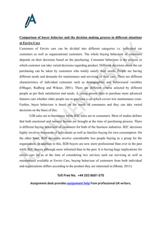 Toll Free No. +44 203 8681 670
Assignment desk provides assignment help from professional UK writers.
Comparison of buyer behavior and the decision making process in different situations
at Enviro Cars
Customers of Enviro cars can be divided into different categories i.e. individual car
customers as well as organizational customers. The whole buying behaviour of customers
depends on their decisions based on the purchasing. Consumer behaviour is the process in
which customer can take varied decisions regarding product. Different decisions about the car
purchasing can be taken by customers who totally satisfy their needs. People are having
different needs and demands for maintenance and servicing of their cars. There are different
characteristics of individual consumer such as demographics and behavioural variables
(Olhager, Rudberg and Wikner, 2001). There are different criteria selected by different
people as per their satisfaction and needs. A young person likes to purchase more advanced
features cars whether older people use to purchase a car which covers low maintenance costs.
Further, buyer behaviour is based on the needs of consumers and they can take varied
decisions on the basis of this.
B2B sales are to businesses while B2C sales are to consumers. Most of studies defines
that both emotional and rational factors are brought at the time of purchasing process. There
is different buying behaviour of customers for both of the business industries. B2C decisions
highly involves thousands of individuals as well as families buying for own consumption. On
the other hand, B2B decisions involve considerable less people buying as a group for the
organization. In addition to this, B2B buyers are now more professional than ever in the past
while B2C buyers although more informed than in the past. It is having huge implications for
enviro cars ltd as at the time of considering two services such car servicing as well as
maintenance available at Enviro Cars, buying behaviour of customers from both individual
and organizations differs according to the product they are interested in (Monat, 2011).
 