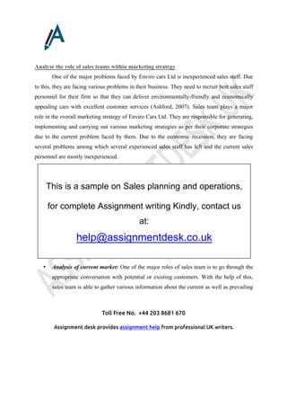 Toll Free No. +44 203 8681 670
Assignment desk provides assignment help from professional UK writers.
Analyse the role of sales teams within marketing strategy
One of the major problems faced by Enviro cars Ltd is inexperienced sales staff. Due
to this, they are facing various problems in their business. They need to recruit best sales staff
personnel for their firm so that they can deliver environmentally-friendly and economically
appealing cars with excellent customer services (Ashford, 2007). Sales team plays a major
role in the overall marketing strategy of Enviro Cars Ltd. They are responsible for generating,
implementing and carrying out various marketing strategies as per their corporate strategies
due to the current problem faced by them. Due to the economic recession, they are facing
several problems among which several experienced sales staff has left and the current sales
personnel are mostly inexperienced.
• Analysis of current market: One of the major roles of sales team is to go through the
appropriate conversation with potential or existing customers. With the help of this,
sales team is able to gather various information about the current as well as prevailing
This is a sample on Sales planning and operations,
for complete Assignment writing Kindly, contact us
at:
help@assignmentdesk.co.uk
 