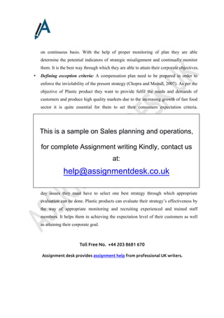 Toll Free No. +44 203 8681 670
Assignment desk provides assignment help from professional UK writers.
on continuous basis. With the help of proper monitoring of plan they are able
determine the potential indicators of strategic misalignment and continually monitor
them. It is the best way through which they are able to attain their corporate objectives.
• Defining exception criteria: A compensation plan need to be prepared in order to
enforce the inviolability of the present strategy (Chopra and Meindl, 2007). As per the
objective of Plastic product they want to provide fulfil the needs and demands of
customers and produce high quality markets due to the increasing growth of fast food
sector it is quite essential for them to set their consumers expectation criteria.
• Plan effectiveness: Rather than selecting and spending so much time on managing
day issues they must have to select one best strategy through which appropriate
evaluation can be done. Plastic products can evaluate their strategy’s effectiveness by
the way of appropriate monitoring and recruiting experienced and trained staff
members. It helps them in achieving the expectation level of their customers as well
as attaining their corporate goal.
This is a sample on Sales planning and operations,
for complete Assignment writing Kindly, contact us
at:
help@assignmentdesk.co.uk
 