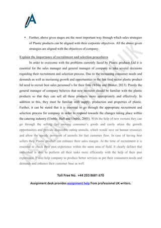 Toll Free No. +44 203 8681 670
Assignment desk provides assignment help from professional UK writers.
• Further, above gives stages are the most important way through which sales strategies
of Plastic products can be aligned with their corporate objectives. All the above given
strategies are aligned with the objectives of company.
Explain the importance of recruitment and selection procedures
In order to overcome with the problems currently faced by Plastic products Ltd it is
essential for the sales manager and general manager of company to take several decisions
regarding their recruitment and selection process. Due to the increasing consumer needs and
demands as well as increasing growth and opportunities in the fast food sector plastic product
ltd need to recruit best sales personnel’s for their firm (White and Druker, 2013). Preedy the
general manager of company believes that new recruiter should be familiar with the plastic
products so that they can sell all these products more appropriately and effectively. In
addition to this, they must be familiar with supply, production and properties of plastic.
Further, it can be stated that it is essential to go through the appropriate recruitment and
selection process for company in order to respond towards the changes taking place within
the catering industry (Umble, Haft and Umble, 2003). With the help of new recruits they can
go through the selling fast moving consumer’s goods and easily attain the growth
opportunities and provide disposable eating utensils, which would save on human resources
and allow the speedy provision of utensils for fast customer flow. In case of having best
sellers they Plastic product can enhance their sales margin. At the time of recruitment it is
essential to check their past experience within the same area of field. It clearly defines that
individual is able to perform all their tasks more efficiently with the help of their past
experience. It also help company to produce better services as per their consumers needs and
demands and enhance their customer base as well.
 