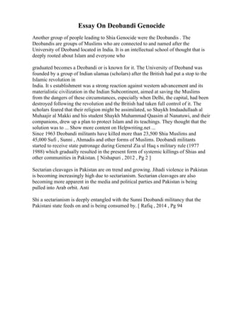 Essay On Deobandi Genocide
Another group of people leading to Shia Genocide were the Deobandis . The
Deobandis are groups of Muslims who are connected to and named after the
University of Deoband located in India. It is an intellectual school of thought that is
deeply rooted about Islam and everyone who
graduated becomes a Deobandi or is known for it. The University of Deoband was
founded by a group of Indian ulamaa (scholars) after the British had put a stop to the
Islamic revolution in
India. It s establishment was a strong reaction against western advancement and its
materialistic civilization in the Indian Subcontinent, aimed at saving the Muslims
from the dangers of these circumstances, especially when Delhi, the capital, had been
destroyed following the revolution and the British had taken full control of it. The
scholars feared that their religion might be assimilated, so Shaykh Imdaadullaah al
Muhaajir al Makki and his student Shaykh Muhammad Qaasim al Nanatuwi, and their
companions, drew up a plan to protect Islam and its teachings. They thought that the
solution was to ... Show more content on Helpwriting.net ...
Since 1963 Deobandi militants have killed more than 23,500 Shia Muslims and
45,000 Sufi , Sunni , Ahmadis and other forms of Muslims. Deobandi militants
started to receive state patronage during General Zia ul Haq s military rule (1977
1988) which gradually resulted in the present form of systemic killings of Shias and
other communities in Pakistan. [ Nishapuri , 2012 , Pg 2 ]
Sectarian cleavages in Pakistan are on trend and growing. Jihadi violence in Pakistan
is becoming increasingly high due to sectarianism. Sectarian cleavages are also
becoming more apparent in the media and political parties and Pakistan is being
pulled into Arab orbit. Anti
Shi a sectarianism is deeply entangled with the Sunni Deobandi militancy that the
Pakistani state feeds on and is being consumed by. [ Rafiq , 2014 , Pg 94
 