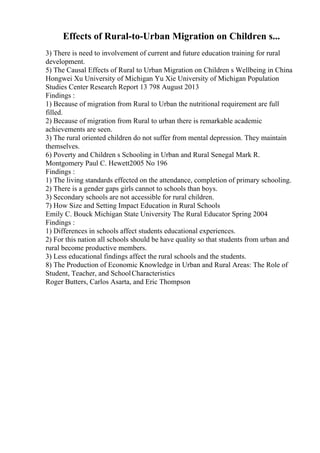 Effects of Rural-to-Urban Migration on Children s...
3) There is need to involvement of current and future education training for rural
development.
5) The Causal Effects of Rural to Urban Migration on Children s Wellbeing in China
Hongwei Xu University of Michigan Yu Xie University of Michigan Population
Studies Center Research Report 13 798 August 2013
Findings :
1) Because of migration from Rural to Urban the nutritional requirement are full
filled.
2) Because of migration from Rural to urban there is remarkable academic
achievements are seen.
3) The rural oriented children do not suffer from mental depression. They maintain
themselves.
6) Poverty and Children s Schooling in Urban and Rural Senegal Mark R.
Montgomery Paul C. Hewett2005 No 196
Findings :
1) The living standards effected on the attendance, completion of primary schooling.
2) There is a gender gaps girls cannot to schools than boys.
3) Secondary schools are not accessible for rural children.
7) How Size and Setting Impact Education in Rural Schools
Emily C. Bouck Michigan State University The Rural Educator Spring 2004
Findings :
1) Differences in schools affect students educational experiences.
2) For this nation all schools should be have quality so that students from urban and
rural become productive members.
3) Less educational findings affect the rural schools and the students.
8) The Production of Economic Knowledge in Urban and Rural Areas: The Role of
Student, Teacher, and SchoolCharacteristics
Roger Butters, Carlos Asarta, and Eric Thompson
 