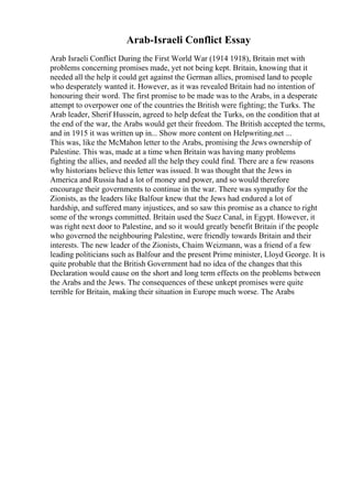 Arab-Israeli Conflict Essay
Arab Israeli Conflict During the First World War (1914 1918), Britain met with
problems concerning promises made, yet not being kept. Britain, knowing that it
needed all the help it could get against the German allies, promised land to people
who desperately wanted it. However, as it was revealed Britain had no intention of
honouring their word. The first promise to be made was to the Arabs, in a desperate
attempt to overpower one of the countries the British were fighting; the Turks. The
Arab leader, Sherif Hussein, agreed to help defeat the Turks, on the condition that at
the end of the war, the Arabs would get their freedom. The British accepted the terms,
and in 1915 it was written up in... Show more content on Helpwriting.net ...
This was, like the McMahon letter to the Arabs, promising the Jews ownership of
Palestine. This was, made at a time when Britain was having many problems
fighting the allies, and needed all the help they could find. There are a few reasons
why historians believe this letter was issued. It was thought that the Jews in
America and Russia had a lot of money and power, and so would therefore
encourage their governments to continue in the war. There was sympathy for the
Zionists, as the leaders like Balfour knew that the Jews had endured a lot of
hardship, and suffered many injustices, and so saw this promise as a chance to right
some of the wrongs committed. Britain used the Suez Canal, in Egypt. However, it
was right next door to Palestine, and so it would greatly benefit Britain if the people
who governed the neighbouring Palestine, were friendly towards Britain and their
interests. The new leader of the Zionists, Chaim Weizmann, was a friend of a few
leading politicians such as Balfour and the present Prime minister, Lloyd George. It is
quite probable that the British Government had no idea of the changes that this
Declaration would cause on the short and long term effects on the problems between
the Arabs and the Jews. The consequences of these unkept promises were quite
terrible for Britain, making their situation in Europe much worse. The Arabs
 