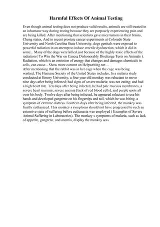Harmful Effects Of Animal Testing
Even though animal testing does not produce valid results, animals are still treated in
an inhumane way during testing because they are purposely experiencing pain and
are being killed. After mentioning that scientists gave mice tumors in their brains,
Cheng states, And in recent prostate cancer experiments at Colorado State
University and North Carolina State University, dogs genitals were exposed to
powerful radiation in an attempt to induce erectile dysfunction, which it did in
some... Many of the dogs were killed just because of the highly toxic effects of the
radiation ( To Win the War on Cancer
, Dishonorably Discharge Tests on Animals ).
Radiation, which is an emission of energy that changes and damages chemicals in
cells, can cause... Show more content on Helpwriting.net ...
After mentioning that the rabbit was in her cage when the cage was being
washed, The Humane Society of the United States includes, In a malaria study
conducted at Emory University, a four year old monkey was reluctant to move
nine days after being infected; had signs of severe malaria; was not eating; and had
a high heart rate. Ten days after being infected, he had pale mucous membranes, a
severe heart murmur, severe anemia [lack of red blood cells], and purple spots all
over his body. Twelve days after being infected, he appeared reluctant to use his
hands and developed gangrene on his fingertips and tail, which he was biting, a
symptom of extreme distress. Fourteen days after being infected, the monkey was
finally euthanized. This monkey s symptoms should not have progressed to such an
extensive state of suffering before euthanasia was employed ( Examples of Severe
Animal Suffering in Laboratories). The monkey s symptoms of malaria, such as lack
of appetite, gangrene, and anemia, display the monkey was
 