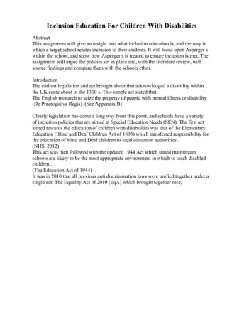 Inclusion Education For Children With Disabilities
Abstract
This assignment will give an insight into what inclusion education is, and the way in
which a target school relates inclusion to their students. It will focus upon Asperger s
within the school, and show how Asperger s is treated to ensure inclusion is met. The
assignment will argue the policies set in place and, with the literature review, will
source findings and compare them with the schools ethos.
Introduction
The earliest legislation and act brought about that acknowledged a disability within
the UK came about in the 1300 s. This simple act stated that;
The English monarch to seize the property of people with mental illness or disability
(De Praerogativa Regis). (See Appendix B)
Clearly legislation has come a long way from this point, and schools have a variety
of inclusion policies that are aimed at Special Education Needs (SEN). The first act
aimed towards the education of children with disabilities was that of the Elementary
Education (Blind and Deaf Children Act of 1893) which transferred responsibility for
the education of blind and Deaf children to local education authorities .
(NHS, 2012)
This act was then followed with the updated 1944 Act which stated mainstream
schools are likely to be the most appropriate environment in which to teach disabled
children .
(The Education Act of 1944)
It was in 2010 that all previous anti discrimination laws were unified together under a
single act: The Equality Act of 2010 (EqA) which brought together race,
 