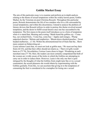 Goblin Market Essay
The aim of this particular essay is to examine and perform an in depth analysis
relating to the theme of sexual temptations within the widely known poem, Goblin
Market, by the Victorian era poet Christina Rossetti. Throughout this particular
poem, Rossetti demonstrates the life of two maidens who live a life surrounded by
sexual temptations; and within this dissertation, I intend to analyze the plethora of
literary devices that Rossetti utilizes in order to portray this theme revolved around
temptation, and the desire to fulfill sexual desires once one has succumbed to the
temptation. The first stanza in the poem itself introduces us to a form of temptation
when it is stated that, Morning and evening / Maids heard the goblins cry: / Come
buy, our orchard fruits, / Come buy, come buy: / Apples and oranges, / Plump
unpecked cherries / Melons and raspberries, / Bloom down cheeked peaches, / Swart
headed mulberries... (1 10). Within the aforementioned list of fruits that the... Show
more content on Helpwriting.net ...
Lizzie informs Laura that, we must not look at goblin men, / We must not buy their
fruits (42 43), and that their offers should not charm us. / Their evil gifts would
harm us (73 74). Nevertheless, Curious Laura chose to linger / Wondering at each
merchant man (77 78). Here, the readers can most certainly comprehend that both of
the women are vividly aware of the tricks in which the Goblins are attempting to
carry out in order to seduce them. However, Laura is the only one that is quite
intrigued by the thoughts of what the Goblins fruits might taste like or in a sexual
connotation, the sexual pleasures she would obtain by experimenting with the
Goblins genitalia. From this, we can ascertain that giving in to the temptation of
consuming the fruit is considered to be a metaphor for losing one s sexual
 