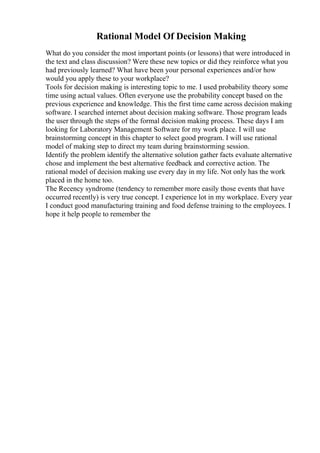 Rational Model Of Decision Making
What do you consider the most important points (or lessons) that were introduced in
the text and class discussion? Were these new topics or did they reinforce what you
had previously learned? What have been your personal experiences and/or how
would you apply these to your workplace?
Tools for decision making is interesting topic to me. I used probability theory some
time using actual values. Often everyone use the probability concept based on the
previous experience and knowledge. This the first time came across decision making
software. I searched internet about decision making software. Those program leads
the user through the steps of the formal decision making process. These days I am
looking for Laboratory Management Software for my work place. I will use
brainstorming concept in this chapter to select good program. I will use rational
model of making step to direct my team during brainstorming session.
Identify the problem identify the alternative solution gather facts evaluate alternative
chose and implement the best alternative feedback and corrective action. The
rational model of decision making use every day in my life. Not only has the work
placed in the home too.
The Recency syndrome (tendency to remember more easily those events that have
occurred recently) is very true concept. I experience lot in my workplace. Every year
I conduct good manufacturing training and food defense training to the employees. I
hope it help people to remember the
 