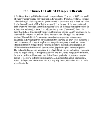 The Influence Of Cultural Changes In Dracula
After Bram Stoker published the iconic vampire classic, Dracula, in 1897, the world
of literary vampires grew more popular and eventually, dramatically shifted towards
cultural changes revolving around global historical events and new American values.
As the Second Industrial Revolution approached in the end of the nineteenth and
early twentieth centuries, vampirism became based on the accelerating influences of
science and technology, as well as, religion and gender. (Dartmouth) Stoker is
described to have transformed vampirefolklore into a literary icon by emphasizing the
nature of the vampire [as a threat of the unknown] and placing it into a modern
setting. (Shepard, 2010) As vampires gained momentum, they became more
disturbing and dynamic: from mythical monsters straying far away from humanity to
even ones centered in love triangles who sought for empathy. America s cultural
identity ultimately reflected onto vampire literature, creating a chain reaction of
distinct elements that included secularization, psychoanalysis, and social policy.
The cultural influences on vampires first affected their origins and setting; vampires
were no longer limited to European countries like the United Kingdom or Romania.
In fact, according to Dartmouth, the United States gradually became the vampire
capital of the world in the twentieth century. American urbanization dramatically
altered lifestyles and towards the 1920s, a majority of the population lived in cities,
according to the
 