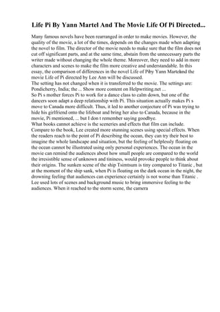 Life Pi By Yann Martel And The Movie Life Of Pi Directed...
Many famous novels have been rearranged in order to make movies. However, the
quality of the movie, a lot of the times, depends on the changes made when adapting
the novel to film. The director of the movie needs to make sure that the film does not
cut off significant parts, and at the same time, abstain from the unnecessary parts the
writer made without changing the whole theme. Moreover, they need to add in more
characters and scenes to make the film more creative and understandable. In this
essay, the comparison of differences in the novel Life of Piby Yann Marteland the
movie Life of Pi directed by Lee Ann will be discussed.
The setting has not changed when it is transferred to the movie. The settings are:
Pondicherry, India; the ... Show more content on Helpwriting.net ...
So Pi s mother forces Pi to work for a dance class to calm down, but one of the
dancers soon adapt a deep relationship with Pi. This situation actually makes Pi s
move to Canada more difficult. Thus, it led to another conjecture of Pi was trying to
hide his girlfriend onto the lifeboat and bring her also to Canada, because in the
movie, Pi mentioned, ... but I don t remember saying goodbye.
What books cannot achieve is the sceneries and effects that film can include.
Compare to the book, Lee created more stunning scenes using special effects. When
the readers reach to the point of Pi describing the ocean, they can try their best to
imagine the whole landscape and situation, but the feeling of helplessly floating on
the ocean cannot be illustrated using only personal experiences. The ocean in the
movie can remind the audiences about how small people are compared to the world
the irresistible sense of unknown and tininess, would provoke people to think about
their origins. The sunken scene of the ship Tsimtsum is tiny compared to Titanic , but
at the moment of the ship sank, when Pi is floating on the dark ocean in the night, the
drowning feeling that audiences can experience certainly is not worse than Titanic .
Lee used lots of scenes and background music to bring immersive feeling to the
audiences. When it reached to the storm scene, the camera
 