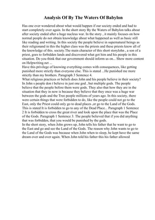 Analysis Of By The Waters Of Babylon
Has one ever wondered about what would happen if our society ended and had to
start completely over again. In the short story By the Waters of Babylon talks about
after society ended after a huge nucleus war. In the story , it mainly focuses on how
normal people do not obtain knowledge about what happened as well as basic still
like reading and writing. In this society the people believe in supernatural beings as
their religionand in this the higher class was the priests and these priests know all of
the knowledge of this. society.The main character of this short storyJohn , a son of a
priest, goes to forbidden lands and discovered what got him and his people in this
situation. Do you think that our government should inform us on... Show more content
on Helpwriting.net ...
Have this privilege of knowing everything comes with consequences, like getting
punished more strictly than everyone else. This is stated ...He punished me more
strictly than my brothers. Paragraph 3 Sentence 4.
What religious practices or beliefs does John and his people believe in their society?
In John s people don t believe in just one god , but multiple gods. The people
believe that the people before them were gods. They also that how they are in the
situation that they in now is because they believe that they once was a huge war
between the gods and the Tree people millions of years ago. In this society, there
were certain things that were forbidden to do, like the people could not go to the
East, only the Priest could only go to dead places ,or go to the Land of the Gods.
This is stated It is forbidden to go to any of the Dead Place... Paragraph 1 Sentence
2 It is forbidden to cross the great river and look upon the place that was the Place
of the Gods. Paragraph 1 Sentence 3. The people believed that if you did anything
that was forbidden, that you would be punished by the gods.
In the short story, when John grows up, John tells his father that he want to go to
the East and go and see the Land of the Gods. The reason why John wants to go to
the Land of the Gods was because when John when to sleep, he kept have the same
dream over and over again. When John told his father this his father allowed
 