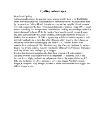 Cycling Advantages
Benefits of Cycling
Although cycling is not the popular choice among people, there is no doubt that it
offers more health benefits than other modes of transportations. An assessment done
by the American College Health Association reported that roughly 53% of students
were not engaging in the daily recommended amount of exercise (Bopp 359). To add
to that, something that always comes to mind when thinking about college and health
is the infamous Freshmen 15. In the midst of their busy lives with classes, friends,
and extra curricular activities, many students, particularly freshmen, are unable to
find the time to work out. EZ Bike is a great way to help students incorporate a little
more physical activity in their day while obtaining utility to get to places faster. A
university survey shows that roughly one third of USC students did not even
exercise for a minimum of 20 to 30 minutes any day of week ( Healthy). By using a
bike to ride around campus, students could easily obtain 20 to 30 minutes of exercise
each day without even having to go to the gym.
It is true that the implementation of a bike share program will not completely
solve the problem of college obesity or the Freshmen 15, but at the least, it can
increase levels of physical activity and promote fitness. By physically having EZ
Bike and its stations on USC s campus, it serves as a trigger. Written by Jonah
Berger, Contagious: Why Things Catch On is a book that describes how triggers are
able to prompt action.
 