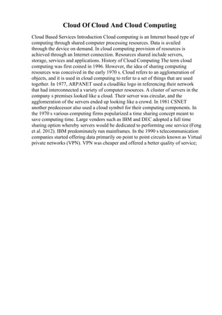 Cloud Of Cloud And Cloud Computing
Cloud Based Services Introduction Cloud computing is an Internet based type of
computing through shared computer processing resources. Data is availed
through the device on demand. In cloud computing provision of resources is
achieved through an Internet connection. Resources shared include servers,
storage, services and applications. History of Cloud Computing The term cloud
computing was first coined in 1996. However, the idea of sharing computing
resources was conceived in the early 1970 s. Cloud refers to an agglomeration of
objects, and it is used in cloud computing to refer to a set of things that are used
together. In 1977, ARPANET used a cloudlike logo in referencing their network
that had interconnected a variety of computer resources. A cluster of servers in the
company s premises looked like a cloud. Their server was circular, and the
agglomeration of the servers ended up looking like a crowd. In 1981 CSNET
another predecessor also used a cloud symbol for their computing components. In
the 1970 s various computing firms popularized a time sharing concept meant to
save computing time. Large vendors such as IBM and DEC adopted a full time
sharing option whereby servers would be dedicated to performing one service (Feng
et al. 2012). IBM predominately run mainframes. In the 1990 s telecommunication
companies started offering data primarily on point to point circuits known as Virtual
private networks (VPN). VPN was cheaper and offered a better quality of service;
 