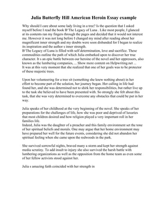Julia Butterfly Hill American Heroin Essay example
Why should I care about some lady living in a tree? Is the question that I asked
myself before I read the book В‘The Legacy of Luna . Like most people, I glanced
at its contents ran my fingers through the pages and decided that it would not interest
me. However it was not long before I changed my mind after reading about her
magnificent inner strength and my doubts were soon disbanded for I began to realize
its inspiration and the author s inner strength.
В‘The Legacy of Luna is filled with self determination, love and sacrifice. These
commodities outline the path of which Julia embarked upon to discover her true
character. It s an epic battle between our heroine of the novel and her oppressors, also
known as the lumbering companies, ... Show more content on Helpwriting.net ...
It was at this very moment that she realized that one of her goals was to be protector
of these majestic trees.
Upon her volunteering for a tree sit (something she knew nothing about) in her
effort to become part of the solution, her journey began. Her calling in life had
found her, and she was determined not to shirk her responsibilities, but rather live up
to the task she believed to have been presented with. So strongly she felt about this
task, that she was very determined to overcome any obstacles that could be put in her
way.
Julia speaks of her childhood at the very beginning of the novel. She speaks of her
preparations for the challenges of life, how she was poor and deprived of luxuries
that most children desired and how religion played a very important roll in her
families life.
Indeed, Julia was the daughter of a preacher and this family environment set the tone
of her spiritual beliefs and morals. One may argue that her home environment may
have prepared her well for the future events, considering she did not abandon her
spiritual feeling when she came upon the redwoods in the park.
She survived sorrowful nights, braved many a storm and kept her strength against
media scrutiny. To add insult to injury she also survived the harsh battle with
lumbering organizations as well as the opposition from the home team as even some
of her fellow activists stood against her.
Julia s amazing faith coincided with her strength in
 