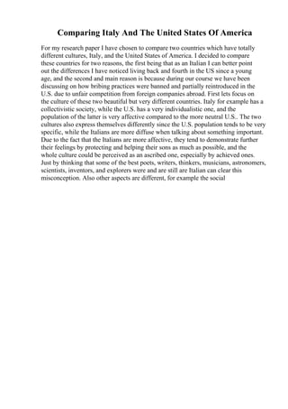 Comparing Italy And The United States Of America
For my research paper I have chosen to compare two countries which have totally
different cultures, Italy, and the United States of America. I decided to compare
these countries for two reasons, the first being that as an Italian I can better point
out the differences I have noticed living back and fourth in the US since a young
age, and the second and main reason is because during our course we have been
discussing on how bribing practices were banned and partially reintroduced in the
U.S. due to unfair competition from foreign companies abroad. First lets focus on
the culture of these two beautiful but very different countries. Italy for example has a
collectivistic society, while the U.S. has a very individualistic one, and the
population of the latter is very affective compared to the more neutral U.S.. The two
cultures also express themselves differently since the U.S. population tends to be very
specific, while the Italians are more diffuse when talking about something important.
Due to the fact that the Italians are more affective, they tend to demonstrate further
their feelings by protecting and helping their sons as much as possible, and the
whole culture could be perceived as an ascribed one, especially by achieved ones.
Just by thinking that some of the best poets, writers, thinkers, musicians, astronomers,
scientists, inventors, and explorers were and are still are Italian can clear this
misconception. Also other aspects are different, for example the social
 