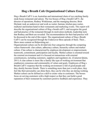 Hog s Breath Cafe Organizational Culture Essay
Hog s Breath CafГ© is an Australian and international chain of eye catching family
steak house restaurant and saloon. The two bosses of Hog s breath CafГ©, the
director of operations, Rodney Winkleman, and the managing director, Brett
Dryland, took an undercover and work as waiter, barman, kitchen pass waiter,
marketer and kitchen hand in their restaurants and marketing events. This report will
describe the organisational culture of Hog s breath cafГ©, and recognise the good
and bad practice of the restaurant through its motivation methods, leadership style
that Rodney and Brett are revealed. The recommendation for their bad practice will
be discussed in the end of this report. The organisational culture of Hog s Breath
CafГ© can be recognized through the Undercover Boss episode of them. Their...
Show more content on Helpwriting.net ...
Organizational culture can be divided into four categories through the competing
values framework: clan culture, adhocracy culture, hierarchy culture and market
culture. Clan culture is characterized by employee development or empowerment,
teamwork, commitment, participation and loyalty. Market culture is oriented toward
the external environment and it is focused on transactions with external
constituencies, including customers, suppliers and regulators etc. (Cameron Quinn,
2011) A clan culture is more like a family like type of working environment that
emphasizes consensus and commonality of values and goals. Employees of Hog s
Breath CafГ© response that the working environment is full of good people and
they shortly become friends. There is something more than just a work place, they
feel like their personality can shine there, they can be who they are during working.
Market culture can be defined as a skill to create value to customers. The bosses
focus on serving customers with a high respect so that they can build a good
reputation of their restaurant by customers positive feedback and experience. They
 