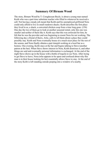 Summary Of Birnam Wood
The story, Birnam Wood by T. Coraghessan Boyle, is about a young man named
Keith who was a part time substitute teacher who filled in whenever he received a
call. Not having a steady job meant that Keith and his unemployed girlfriend Nora
could only afford to live in small rundown shacks. Keith describes the first place
they lived in as, a shack, a converted chicken coop from a time long gone. (156)
One day the two of them go to look at another seasonal rental, only this one was
smaller and neither of them like it. Keith says that this was awkward for him, he
felt that he was the provider and was beginning to resent Nora for not working. The
following day a friend of theirs, Artie, calls to tell them about a place they could
possibly stay. Keith and Nora eventually house sit a much nicer place for the rest of
the season, and Nora finally obtains a part timejob working at a local bar as a
hostess. One evening, Keith stays at the bar and begins talking to Steve (another
patron at the bar). When Steve shows interest in Nora, Keith dismisses it, and other
things are said and eventually personal information is exchanged. At the end of the
night Steve shows up in the house with a bottle of tequila to see Nora. After trying
to get Steve to leave, Nora (who appears to be upset and confused about why this
man is in their house looking for her) essentially allows Steve to stay. At the end of
the story Keith is left standing outside peeping into a window of a nearby
 