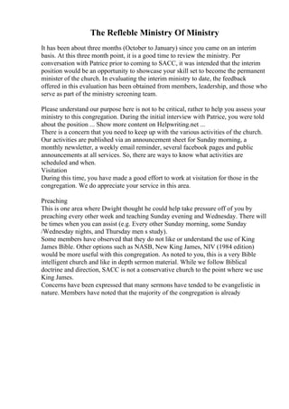 The Refleble Ministry Of Ministry
It has been about three months (October to January) since you came on an interim
basis. At this three month point, it is a good time to review the ministry. Per
conversation with Patrice prior to coming to SACC, it was intended that the interim
position would be an opportunity to showcase your skill set to become the permanent
minister of the church. In evaluating the interim ministry to date, the feedback
offered in this evaluation has been obtained from members, leadership, and those who
serve as part of the ministry screening team.
Please understand our purpose here is not to be critical, rather to help you assess your
ministry to this congregation. During the initial interview with Patrice, you were told
about the position ... Show more content on Helpwriting.net ...
There is a concern that you need to keep up with the various activities of the church.
Our activities are published via an announcement sheet for Sunday morning, a
monthly newsletter, a weekly email reminder, several facebook pages and public
announcements at all services. So, there are ways to know what activities are
scheduled and when.
Visitation
During this time, you have made a good effort to work at visitation for those in the
congregation. We do appreciate your service in this area.
Preaching
This is one area where Dwight thought he could help take pressure off of you by
preaching every other week and teaching Sunday evening and Wednesday. There will
be times when you can assist (e.g. Every other Sunday morning, some Sunday
/Wednesday nights, and Thursday men s study).
Some members have observed that they do not like or understand the use of King
James Bible. Other options such as NASB, New King James, NIV (1984 edition)
would be more useful with this congregation. As noted to you, this is a very Bible
intelligent church and like in depth sermon material. While we follow Biblical
doctrine and direction, SACC is not a conservative church to the point where we use
King James.
Concerns have been expressed that many sermons have tended to be evangelistic in
nature. Members have noted that the majority of the congregation is already
 