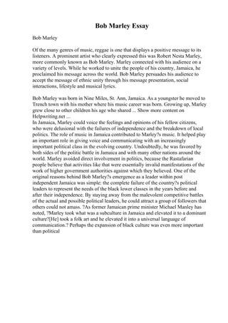Bob Marley Essay
Bob Marley
Of the many genres of music, reggae is one that displays a positive message to its
listeners. A prominent artist who clearly expressed this was Robert Nesta Marley,
more commonly known as Bob Marley. Marley connected with his audience on a
variety of levels. While he worked to unite the people of his country, Jamaica, he
proclaimed his message across the world. Bob Marley persuades his audience to
accept the message of ethnic unity through his message presentation, social
interactions, lifestyle and musical lyrics.
Bob Marley was born in Nine Miles, St. Ann, Jamaica. As a youngster he moved to
Trench town with his mother where his music career was born. Growing up, Marley
grew close to other children his age who shared ... Show more content on
Helpwriting.net ...
In Jamaica, Marley could voice the feelings and opinions of his fellow citizens,
who were delusional with the failures of independence and the breakdown of local
politics. The role of music in Jamaica contributed to Marley?s music. It helped play
an important role in giving voice and communicating with an increasingly
important political class in the evolving country. Undoubtedly, he was favored by
both sides of the politic battle in Jamaica and with many other nations around the
world. Marley avoided direct involvement in politics, because the Rastafarian
people believe that activities like that were essentially invalid manifestations of the
work of higher government authorities against which they believed. One of the
original reasons behind Bob Marley?s emergence as a leader within post
independent Jamaica was simple: the complete failure of the country?s political
leaders to represent the needs of the black lower classes in the years before and
after their independence. By staying away from the malevolent competitive battles
of the actual and possible political leaders, he could attract a group of followers that
others could not amass. ?As former Jamaican prime minister Michael Manley has
noted, ?Marley took what was a subculture in Jamaica and elevated it to a dominant
culture?[He] took a folk art and he elevated it into a universal language of
communication.? Perhaps the expansion of black culture was even more important
than political
 