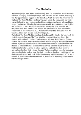 The Morlocks
When most people think about the future they think the human race will make many
advances like flying cars and spaceships. This could be true but another possibility is
that the opposite could happen. In this book H.G. Wells explores that possibility. In
the book The Time Machine t he Time Traveler, who is the protagonist, travels to
year eight hundred and two thousand and finds out that man has not advanced in the
future. He discovers this when he encounters two different types of species, the Eloi
and the Morlocks. He comes up with different ideas about them based on his
encounters with them. Many of his theories are centered about their evolutionas
descendants of the human race. H.G Wells based some of his book on a book by
Charles... Show more content on Helpwriting.net ...
Wells book The Time Machine was heavily influenced by Charles Darwins book On
the Origin of the Species . The Time Machine expressed Darwin s theory that
humans will continually evolve. This is apparent when the Time Traveler first met
the Eloi and saw how they have not advanced but still changed. Another of Darwin s
theories expressed in the book was natural selection where the Morlocks used their
abilities to catch and kill the Eloi in order to survive. The final theory expressed in
the book reflects the idea that in nature organisms are limited in their ability to
survive based on how their climate changes. Wells showed this when the Morlocks
got so used to living underground that their eyes changed and they couldn t really see
above ground. In this book H.G. Wells illustrates the possible outcomes of Darwin s
theories of evolution and used Darwinism to introduce the possibility that evolution
may not always lead to
 