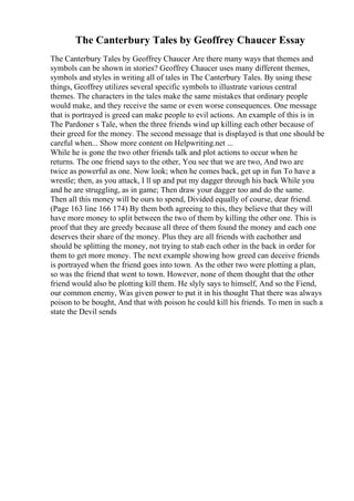 The Canterbury Tales by Geoffrey Chaucer Essay
The Canterbury Tales by Geoffrey Chaucer Are there many ways that themes and
symbols can be shown in stories? Geoffrey Chaucer uses many different themes,
symbols and styles in writing all of tales in The Canterbury Tales. By using these
things, Geoffrey utilizes several specific symbols to illustrate various central
themes. The characters in the tales make the same mistakes that ordinary people
would make, and they receive the same or even worse consequences. One message
that is portrayed is greed can make people to evil actions. An example of this is in
The Pardoner s Tale, when the three friends wind up killing each other because of
their greed for the money. The second message that is displayed is that one should be
careful when... Show more content on Helpwriting.net ...
While he is gone the two other friends talk and plot actions to occur when he
returns. The one friend says to the other, You see that we are two, And two are
twice as powerful as one. Now look; when he comes back, get up in fun To have a
wrestle; then, as you attack, I ll up and put my dagger through his back While you
and he are struggling, as in game; Then draw your dagger too and do the same.
Then all this money will be ours to spend, Divided equally of course, dear friend.
(Page 163 line 166 174) By them both agreeing to this, they believe that they will
have more money to split between the two of them by killing the other one. This is
proof that they are greedy because all three of them found the money and each one
deserves their share of the money. Plus they are all friends with eachother and
should be splitting the money, not trying to stab each other in the back in order for
them to get more money. The next example showing how greed can deceive friends
is portrayed when the friend goes into town. As the other two were plotting a plan,
so was the friend that went to town. However, none of them thought that the other
friend would also be plotting kill them. He slyly says to himself, And so the Fiend,
our common enemy, Was given power to put it in his thought That there was always
poison to be bought, And that with poison he could kill his friends. To men in such a
state the Devil sends
 