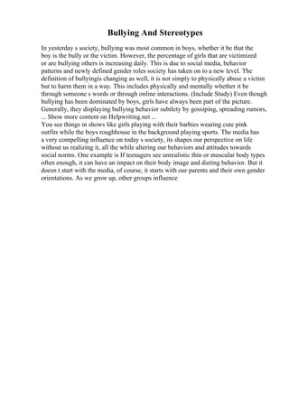 Bullying And Stereotypes
In yesterday s society, bullying was most common in boys, whether it be that the
boy is the bully or the victim. However, the percentage of girls that are victimized
or are bullying others is increasing daily. This is due to social media, behavior
patterns and newly defined gender roles society has taken on to a new level. The
definition of bullyingis changing as well, it is not simply to physically abuse a victim
but to harm them in a way. This includes physically and mentally whether it be
through someone s words or through online interactions. (Include Study) Even though
bullying has been dominated by boys, girls have always been part of the picture.
Generally, they displaying bullying behavior subtlety by gossiping, spreading rumors,
... Show more content on Helpwriting.net ...
You see things in shows like girls playing with their barbies wearing cute pink
outfits while the boys roughhouse in the background playing sports. The media has
a very compelling influence on today s society, its shapes our perspective on life
without us realizing it, all the while altering our behaviors and attitudes towards
social norms. One example is If teenagers see unrealistic thin or muscular body types
often enough, it can have an impact on their body image and dieting behavior. But it
doesn t start with the media, of course, it starts with our parents and their own gender
orientations. As we grow up, other groups influence
 