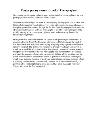 Contemporary versus Historical Photographers
To compare a contemporary photographer with a historical photographer to see how
photography has evolved and how it can be used?
This essay will investigate the work of contemporary photographer Tim Walker, and
historical photographer Ansel Adams. This essay will examine the many changes of
how photography has evolved through the decades from the photographer s style, use
of equipment, techniques and what photography is used for. These changes will be
seen by looking at the contemporary photographer and comparing them to the
historical photographer.
Photography is a word derived from the Greek words photos light and to draw. A
scientist called Sir John F.W. Herschel, which was in 1839, first used the word. It
was a method which was all about recording images by using light or radiation on a
sensitive material. The first known camera was created by Alhazen also known as
who lived around 100AD he invented the first pinhole camera this camera was used
to capture the movement of the sun. Photography was explained to be the science
and art of documenting photographs by capturing light on a light sensitive material
which included film or an electronic sensor. Light could be reflected from objects
which could expose a chemical or electronic material during a timed exposure which
is typically used through a camera which can store the information chemically or
electronically. The first photograph was take in 1827 taken by Joseph Nicephore
Niepce who made the first photograph
 