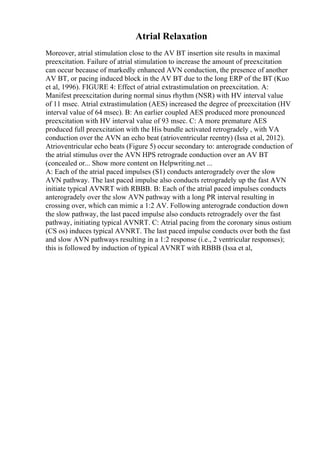 Atrial Relaxation
Moreover, atrial stimulation close to the AV BT insertion site results in maximal
preexcitation. Failure of atrial stimulation to increase the amount of preexcitation
can occur because of markedly enhanced AVN conduction, the presence of another
AV BT, or pacing induced block in the AV BT due to the long ERP of the BT (Kuo
et al, 1996). FIGURE 4: Effect of atrial extrastimulation on preexcitation. A:
Manifest preexcitation during normal sinus rhythm (NSR) with HV interval value
of 11 msec. Atrial extrastimulation (AES) increased the degree of preexcitation (HV
interval value of 64 msec). B: An earlier coupled AES produced more pronounced
preexcitation with HV interval value of 93 msec. C: A more premature AES
produced full preexcitation with the His bundle activated retrogradely , with VA
conduction over the AVN an echo beat (atrioventricular reentry) (Issa et al, 2012).
Atrioventricular echo beats (Figure 5) occur secondary to: anterograde conduction of
the atrial stimulus over the AVN HPS retrograde conduction over an AV BT
(concealed or... Show more content on Helpwriting.net ...
A: Each of the atrial paced impulses (S1) conducts anterogradely over the slow
AVN pathway. The last paced impulse also conducts retrogradely up the fast AVN
initiate typical AVNRT with RBBB. B: Each of the atrial paced impulses conducts
anterogradely over the slow AVN pathway with a long PR interval resulting in
crossing over, which can mimic a 1:2 AV. Following anterograde conduction down
the slow pathway, the last paced impulse also conducts retrogradely over the fast
pathway, initiating typical AVNRT. C: Atrial pacing from the coronary sinus ostium
(CS os) induces typical AVNRT. The last paced impulse conducts over both the fast
and slow AVN pathways resulting in a 1:2 response (i.e., 2 ventricular responses);
this is followed by induction of typical AVNRT with RBBB (Issa et al,
 
