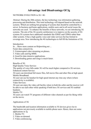 Advantage And Disadvantage Of 3g
NETWORK EVOLUTION in 3G / 4G
Abstract: During the 20th century, the key technology was information gathering,
processing and distribution. This total technology will depend based on the network
systems. Which are nothing but grouping of systems that should be controlled by a
server. In business and home applications, mobile users and in all social issues the
networks are used . To enhance the benefits of these networks, we are introducing 3G
systems. The aim of the 3G security architecture is to improve on the security of 2G
systems.3G systems have additional standards like EDGE and CDMA rather than
older systems. It has a high quality voice and video services but has limited in
coverage area. Now introducing the 4G technologies to full fill the limitations of 3G.
Introduction:
In ... Show more content on Helpwriting.net ...
Faster data connectivity.
2. Uninterrupted video streaming on phones.
3. Video calls and big MMS.
4. Good for data intensive applications.
5. Downloading games and songs is much faster.
Benefits of 3G
High Quality Voice Service:
The quality of voice falls under 3G will be much higher compared to 2G services.
Enhanced content Service:
3G users can download full music files, full movie files and other files at high speed.
Mobile Broadband:
3G user can use his handset for high speed internet any time any where (where
connectivity is available).
Video Services:
3G user can enjoy the video call facility where in both the caller and the receiver will
be able to see each other while speaking if both have 3G services and 3G enabled
handsets.
Mobile TV:
3G users can watch TV programs of different video channels as per his liking while
on the movie.
Applications of 3G
The bandwidth and location information available to 3G devices gives rise to
applications not previously available to mobile phone users. Hence, there are some
applications in 3g
1. Mobile TV.
2. Video on demand.
3. Video conferencing.
 