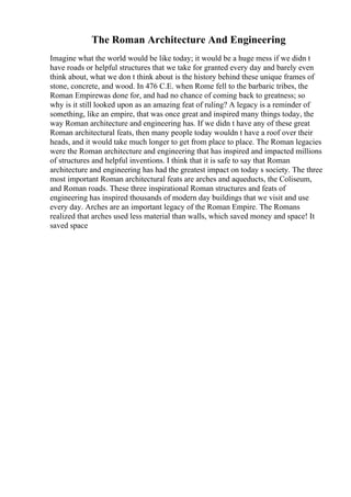 The Roman Architecture And Engineering
Imagine what the world would be like today; it would be a huge mess if we didn t
have roads or helpful structures that we take for granted every day and barely even
think about, what we don t think about is the history behind these unique frames of
stone, concrete, and wood. In 476 C.E. when Rome fell to the barbaric tribes, the
Roman Empirewas done for, and had no chance of coming back to greatness; so
why is it still looked upon as an amazing feat of ruling? A legacy is a reminder of
something, like an empire, that was once great and inspired many things today, the
way Roman architecture and engineering has. If we didn t have any of these great
Roman architectural feats, then many people today wouldn t have a roof over their
heads, and it would take much longer to get from place to place. The Roman legacies
were the Roman architecture and engineering that has inspired and impacted millions
of structures and helpful inventions. I think that it is safe to say that Roman
architecture and engineering has had the greatest impact on today s society. The three
most important Roman architectural feats are arches and aqueducts, the Coliseum,
and Roman roads. These three inspirational Roman structures and feats of
engineering has inspired thousands of modern day buildings that we visit and use
every day. Arches are an important legacy of the Roman Empire. The Romans
realized that arches used less material than walls, which saved money and space! It
saved space
 
