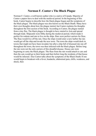 Norman F. Cantor s The Black Plague
Norman F. Cantor, a well known author who is a native of Canada. Majority of
Cantor s papers have to deal with the medieval period. In the beginning of this
book, Cantor begins to describe how the black plague began and the symptoms of
the black plague. The black plague was also known as the Black Death. Many have
their own thoughts about how the plague started, but Cantor explains his thoughts
throughout the first section of this book. According to Cantor, the plague started
from a tiny flea. The black plague is thought to have started in Asia and spread
through trade. Shipyards were filthy during the medieval period, which made it
perfect for rodents and rats to live on the ships. Rats were perfect carriers for fleas.
The fleas would live off the rats. Once the ships would enter a new harbor the rats
would get off the ship and invade the new town. The town the ships would dock in
towns that might not have been invaded, but after a ship full of diseased rats ran off
throughout the town, the town was then infected with the black plague. Before long
the rats were not the only carriers of this dreadful disease. House cats were
beginning to carry the black plague. The fleas from the rats would attach to cats and
then the cats would go to their home and then before long the residents of that house
would be infected. Also Cantor talks about the symptoms of the Black Death. If one
would begin to breakout with a fever, headache, abdominal pain, chills, weakness, and
shock, then
 