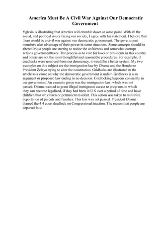 America Must Be A Civil War Against Our Democratic
Government
Yglesia is illustrating that America will crumble down at some point. With all the
social, and political issues facing our society, I agree with his statement. I believe that
there would be a civil war against our democratic government. The government
members take advantage of their power in some situations. Some concepts should be
altered.Most people are starting to notice the unfairness and somewhat corrupt
actions governmenttakes. The process as to vote for laws or presidents in this country
and others are not the most thoughtful and reasonable procedures. For example, if
deadlocks were removed from our democracy, it would be a better system. My two
examples on this subject are the immigration law by Obama and the Honduran
President Zelaya trying to alter the constitution. Gridlocks are illustrated in the
article as a cause on why the democratic government is unfair. Gridlocks is a an
argument or proposed law ending in no decision. Gridlocking happens constantly in
our government. An example given was the immigration law, which was not
passed. Obama wanted to grant illegal immigrants access to programs in which
they can become legalized, if they had been in U.S over a period of time and have
children that are citizen or permanent resident. This action was taken to minimize
deportation of parents and families. This law was not passed. President Obama
blamed the 4 4 court deadlock on Congressional inaction. The reason that people are
deported is to
 