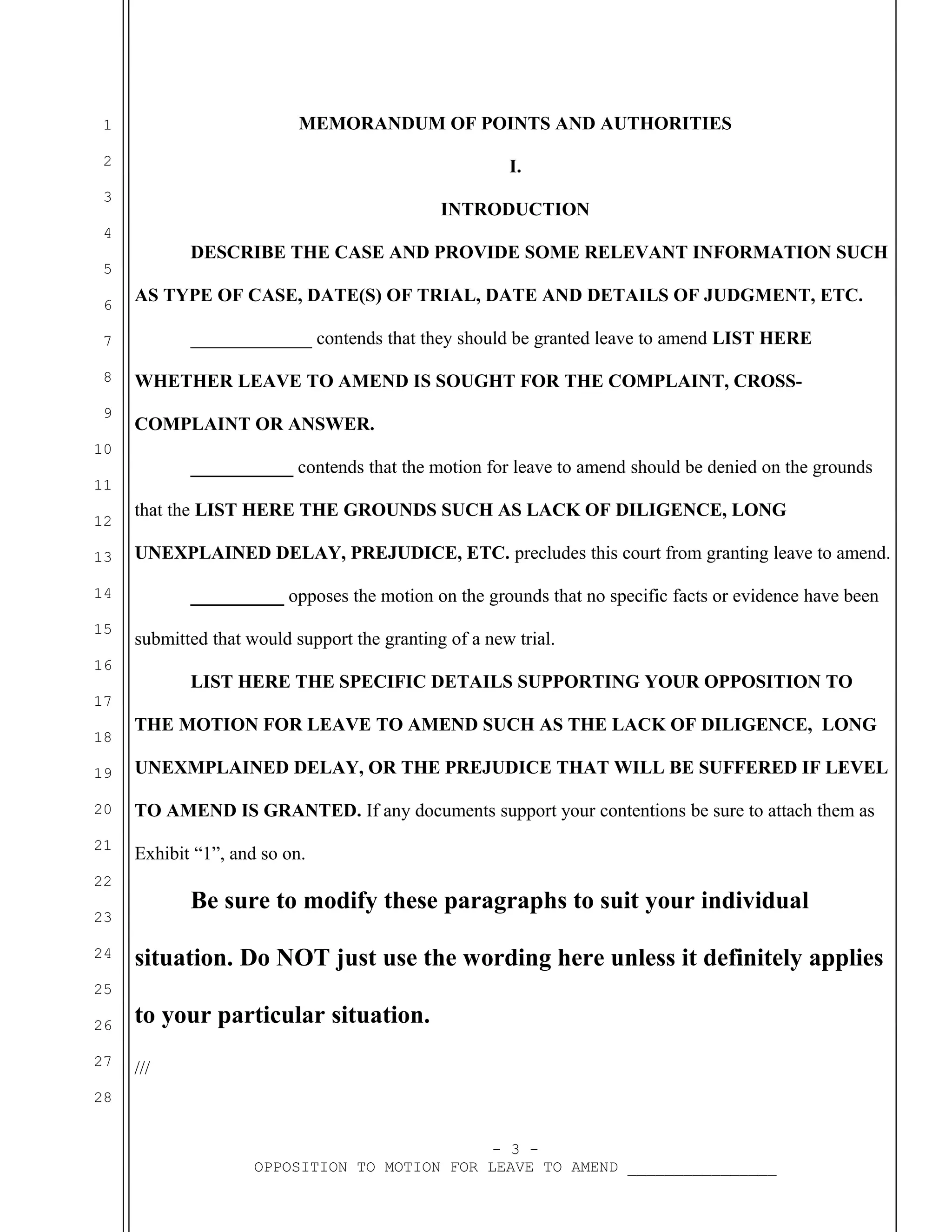 1

MEMORANDUM OF POINTS AND AUTHORITIES

2

I.

3

INTRODUCTION

4

DESCRIBE THE CASE AND PROVIDE SOME RELEVANT INFORMATION SUCH

5
6

AS TYPE OF CASE, DATE(S) OF TRIAL, DATE AND DETAILS OF JUDGMENT, ETC.
_____________ contends that they should be granted leave to amend LIST HERE

7
8
9

WHETHER LEAVE TO AMEND IS SOUGHT FOR THE COMPLAINT, CROSSCOMPLAINT OR ANSWER.

10

___________ contends that the motion for leave to amend should be denied on the grounds

11
12
13

that the LIST HERE THE GROUNDS SUCH AS LACK OF DILIGENCE, LONG
UNEXPLAINED DELAY, PREJUDICE, ETC. precludes this court from granting leave to amend.

14
15

__________ opposes the motion on the grounds that no specific facts or evidence have been
submitted that would support the granting of a new trial.

16

LIST HERE THE SPECIFIC DETAILS SUPPORTING YOUR OPPOSITION TO

17
18

THE MOTION FOR LEAVE TO AMEND SUCH AS THE LACK OF DILIGENCE, LONG

19

UNEXMPLAINED DELAY, OR THE PREJUDICE THAT WILL BE SUFFERED IF LEVEL

20

TO AMEND IS GRANTED. If any documents support your contentions be sure to attach them as

21

Exhibit “1”, and so on.

22

Be sure to modify these paragraphs to suit your individual

23
24

situation. Do NOT just use the wording here unless it definitely applies

25
26

to your particular situation.

27

///

28
- 3 OPPOSITION TO MOTION FOR LEAVE TO AMEND ________________

 