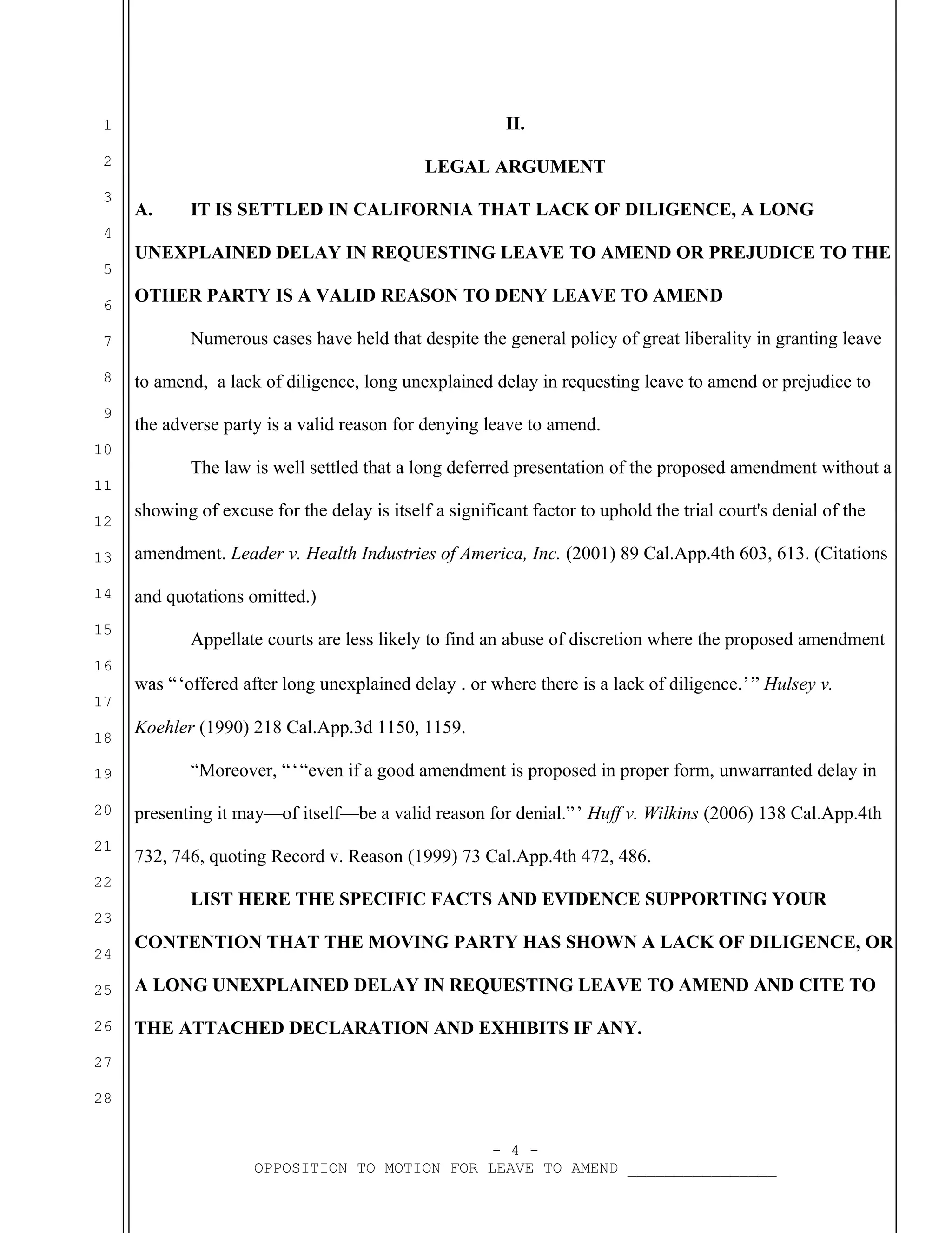 1

II.

2

LEGAL ARGUMENT

3
4
5
6
7
8
9
10
11
12

A.

IT IS SETTLED IN CALIFORNIA THAT LACK OF DILIGENCE, A LONG

UNEXPLAINED DELAY IN REQUESTING LEAVE TO AMEND OR PREJUDICE TO THE
OTHER PARTY IS A VALID REASON TO DENY LEAVE TO AMEND
Numerous cases have held that despite the general policy of great liberality in granting leave
to amend, a lack of diligence, long unexplained delay in requesting leave to amend or prejudice to
the adverse party is a valid reason for denying leave to amend.
The law is well settled that a long deferred presentation of the proposed amendment without a
showing of excuse for the delay is itself a significant factor to uphold the trial court's denial of the

13

amendment. Leader v. Health Industries of America, Inc. (2001) 89 Cal.App.4th 603, 613. (Citations

14

and quotations omitted.)

15
16
17
18
19
20
21
22

Appellate courts are less likely to find an abuse of discretion where the proposed amendment
was “‘offered after long unexplained delay ․ or where there is a lack of diligence․’” Hulsey v.
 
 
Koehler (1990) 218 Cal.App.3d 1150, 1159.
“Moreover, “‘“even if a good amendment is proposed in proper form, unwarranted delay in
  
presenting it may—of itself—be a valid reason for denial.”’ Huff v. Wilkins (2006) 138 Cal.App.4th
 
732, 746, quoting Record v. Reason (1999) 73 Cal.App.4th 472, 486.
LIST HERE THE SPECIFIC FACTS AND EVIDENCE SUPPORTING YOUR

23
24

CONTENTION THAT THE MOVING PARTY HAS SHOWN A LACK OF DILIGENCE, OR

25

A LONG UNEXPLAINED DELAY IN REQUESTING LEAVE TO AMEND AND CITE TO

26

THE ATTACHED DECLARATION AND EXHIBITS IF ANY.

27
28
- 4 OPPOSITION TO MOTION FOR LEAVE TO AMEND ________________

 