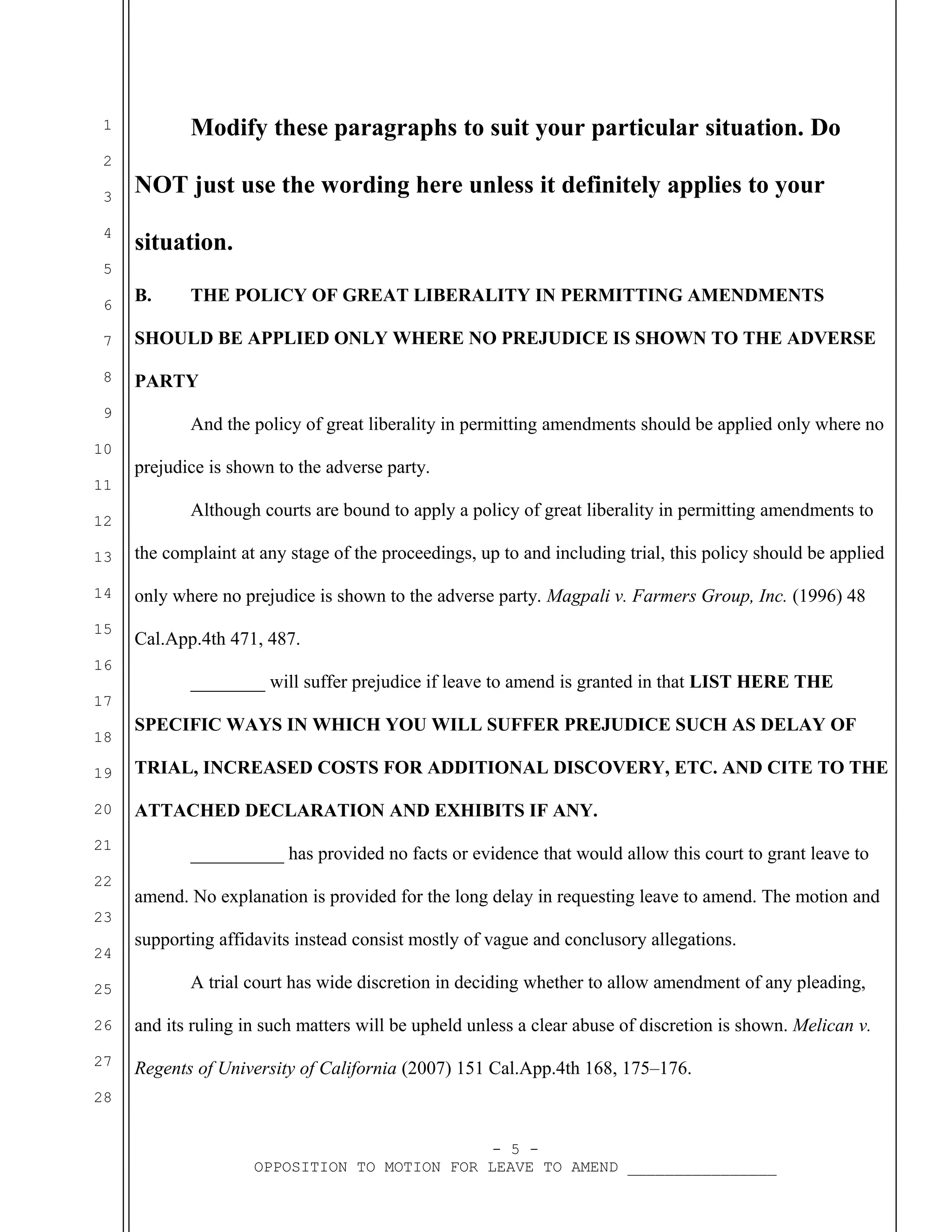 Modify these paragraphs to suit your particular situation. Do

1
2
3
4

NOT just use the wording here unless it definitely applies to your
situation.

5
6

B.

THE POLICY OF GREAT LIBERALITY IN PERMITTING AMENDMENTS

7

SHOULD BE APPLIED ONLY WHERE NO PREJUDICE IS SHOWN TO THE ADVERSE

8

PARTY

9
10
11
12

And the policy of great liberality in permitting amendments should be applied only where no
prejudice is shown to the adverse party.
Although courts are bound to apply a policy of great liberality in permitting amendments to

13

the complaint at any stage of the proceedings, up to and including trial, this policy should be applied

14

only where no prejudice is shown to the adverse party. Magpali v. Farmers Group, Inc. (1996) 48

15

Cal.App.4th 471, 487.

16

________ will suffer prejudice if leave to amend is granted in that LIST HERE THE

17
18

SPECIFIC WAYS IN WHICH YOU WILL SUFFER PREJUDICE SUCH AS DELAY OF

19

TRIAL, INCREASED COSTS FOR ADDITIONAL DISCOVERY, ETC. AND CITE TO THE

20

ATTACHED DECLARATION AND EXHIBITS IF ANY.

21
22

__________ has provided no facts or evidence that would allow this court to grant leave to
amend. No explanation is provided for the long delay in requesting leave to amend. The motion and

23
24
25

supporting affidavits instead consist mostly of vague and conclusory allegations.
A trial court has wide discretion in deciding whether to allow amendment of any pleading,

26

and its ruling in such matters will be upheld unless a clear abuse of discretion is shown. Melican v.

27

Regents of University of California (2007) 151 Cal.App.4th 168, 175–176.

28
- 5 OPPOSITION TO MOTION FOR LEAVE TO AMEND ________________

 