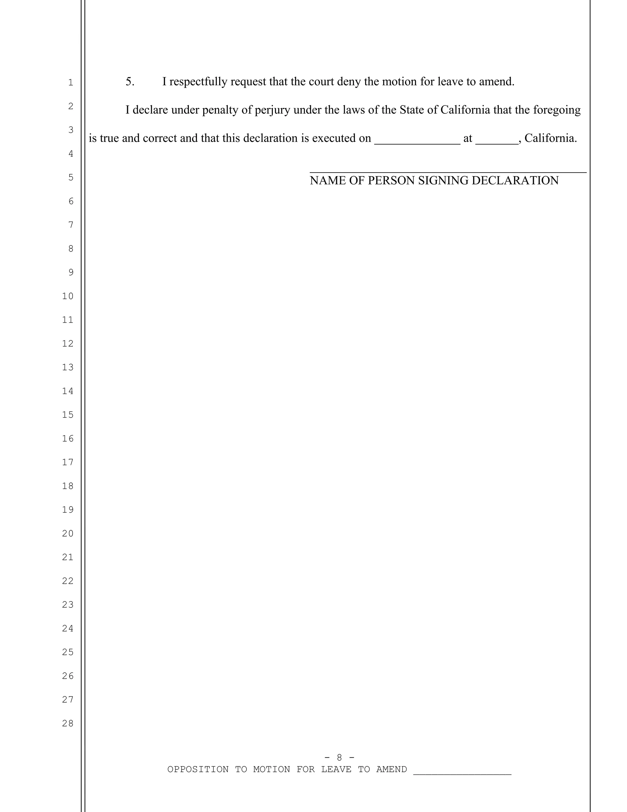 1

5.

2

I declare under penalty of perjury under the laws of the State of California that the foregoing

3
4
5

I respectfully request that the court deny the motion for leave to amend.

is true and correct and that this declaration is executed on ______________ at _______, California.
_____________________________________________
NAME OF PERSON SIGNING DECLARATION

6
7
8
9
10
11
12
13
14
15
16
17
18
19
20
21
22
23
24
25
26
27
28
- 8 OPPOSITION TO MOTION FOR LEAVE TO AMEND ________________

 
