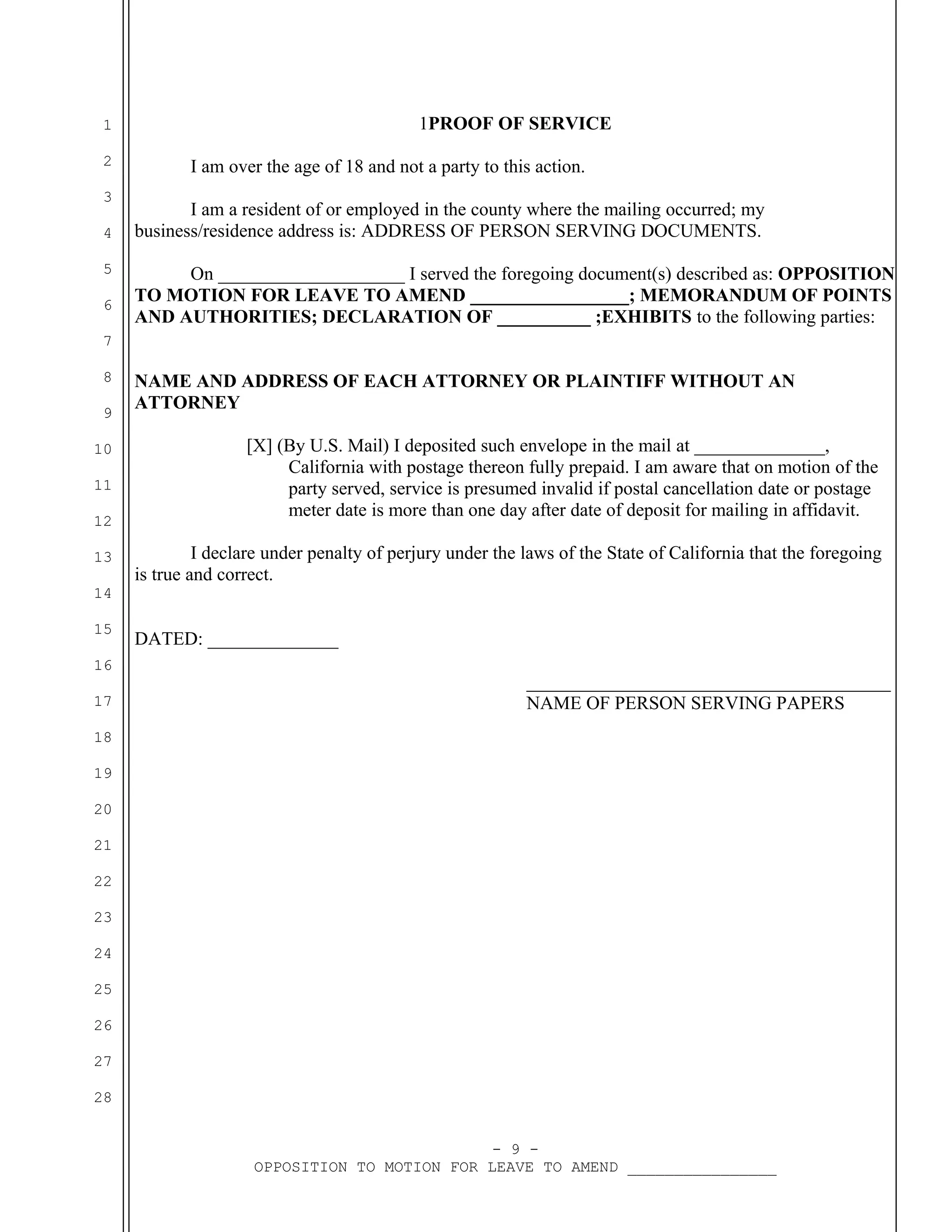 1PROOF OF SERVICE

1
2
3
4
5
6

I am over the age of 18 and not a party to this action.
I am a resident of or employed in the county where the mailing occurred; my
business/residence address is: ADDRESS OF PERSON SERVING DOCUMENTS.
On ____________________ I served the foregoing document(s) described as: OPPOSITION
TO MOTION FOR LEAVE TO AMEND _________________; MEMORANDUM OF POINTS
AND AUTHORITIES; DECLARATION OF __________ ;EXHIBITS to the following parties:

7
8
9
10
11
12
13

NAME AND ADDRESS OF EACH ATTORNEY OR PLAINTIFF WITHOUT AN
ATTORNEY
[X] (By U.S. Mail) I deposited such envelope in the mail at ______________,
California with postage thereon fully prepaid. I am aware that on motion of the
party served, service is presumed invalid if postal cancellation date or postage
meter date is more than one day after date of deposit for mailing in affidavit.
I declare under penalty of perjury under the laws of the State of California that the foregoing
is true and correct.

14
15
16
17

DATED: ______________
_______________________________________
NAME OF PERSON SERVING PAPERS

18
19
20
21
22
23
24
25
26
27
28
- 9 OPPOSITION TO MOTION FOR LEAVE TO AMEND ________________

 