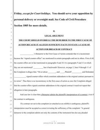 1
2
3
4
5
6
7
8
9
10
11
12
13
14
15
16
17
18
19
20
21
22
23
24
25
26
27
28
Friday, except for Court holidays. You should serve your opposition by
personal delivery or overnight mail. See Code of Civil Procedure
Section 1005 for more details.
II.
LEGAL ARGUMENT
THE COURT SHOULD OVERRULE THE DEMURRER TO THE FIRST CAUSE OF
ACTION BECAUSE IT ALLEGES SUFFICIENT FACTS TO STATE A CAUSE OF
ACTION FOR BREACH OF CONTRACT
______________’s Demurrer to the First Cause of Action contends that it is inconsistent
because the “signed counter-offers” are mentioned in certain paragraphs and not in others. First of all,
the counter-offers are in fact mentioned in paragraphs 8 and 10. It is paragraphs 9 and 11 in which
they are not mentioned! __________ has it backwards! However, on page 3, lines 9 through 11 of
the Complaint it alleges that, “On or about ________, and ____, Plaintiff __________ and Defendant
____________ signed counter-offers which constitute addendums to the original contract pursuant to
its terms”. Thus there is no inconsistency in the first cause of action as once the Complaint alleged
that the counter-offers signed constitute addendums to the original contract it need not repeat that
allegation in later paragraphs.
And case law is clear that a Demurrer admits the plaintiff's interpretation of a contract, even if
the contract is ambiguous.
If a contract set out in the complaint (or attached as an exhibit) is ambiguous, plaintiff's
interpretation must be accepted as correct in testing the sufficiency of the complaint: "A general
demurrer to the complaint admits not only the contents of the instrument but also any pleaded
- 4 -
OPPOSITION TO DEMURRER
 