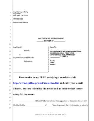 1
2
3
4
5
6
7
8
9
10
11
12
13
14
15
16
17
18
19
20
21
22
23
24
25
26
27
28
Any Attorney or Party
Any Street
Any Town, CA 55555
714-555-5555
Any Attorney or Party
UNITED STATES DISTRICT COURT
________ DISTRICT OF _____________
Any Plaintiff,
Plaintiff,
vs.
Any Defendant, and DOES 1-5
Defendants.
)
)
)
)
)
)
)
)
)
)
)
)
)
Case No.
OPPOSITION TO MOTION FOR NEW TRIAL;
MEMORANDUM OF POINTS AND
AUTHORITIES; DECLARATION OF
___________; EXHIBITS
DATE:
TIME:
PLACE
)
)
To subscribe to my FREE weekly legal newsletter visit
http://www.legaldocspro.net/newsletter.htm and enter your e-mail
address. Be sure to remove this notice and all other notices before
using this document.
_________________ (“Plaintiff”) herein submits their opposition to the motion for new trial
filed by filed by _____________________ (“______”) on the grounds that (1) the motion is untimely
- 1 -
OPPOSITION TO MOTION FOR NEW TRIAL
 