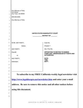 1
2
3
4
5
6
7
8
9
10
11
12
13
14
15
16
17
18
19
20
21
22
23
24
25
26
27
28
Any Attorney or Party
Any Street
Any Town, CA 90000
949-555-5555
Any Attorney or Party
UNITED STATES BANKRUPTCY COURT
____________ DISTRICT OF ________
IN RE: ANY PARTY,
Debtor,
ANY PARTY,
Plaintiff,
vs.
ANY PARTY,
Defendant.
)
)
)
)
)
)
)
)
)
)
)
)
)
)
)
)
)
)
)
Case No.
Chapter 7
Adv. Proc No.
OPPOSITION TO MOTION TO DISMISS
COMPLAINT; MEMORANDUM OF POINTS AND
AUTHORITIES
DATE:
TIME:
DEPT:
To subscribe to my FREE California weekly legal newsletter visit
http://www.legaldocspro.net/newsletter.htm and enter your e-mail
address. Be sure to remove this notice and all other notices before
using this document.
- 1 -
OPPOSITION TO MOTION TO DISMISS COMPLAINT
 