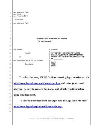 - 1 -
OPPOSITION TO MOTION TO VACATE DEFAULT JUDGMENT
1
2
3
4
5
6
7
8
9
10
11
12
13
14
15
16
17
18
19
20
21
22
23
24
25
26
27
28
Any Attorney or Party
Any Street
Any Town, CA 55555
714-555-5555
Any Attorney or Party
Superior Court of the State of California
For the County of _________________
Any Plaintiff,
Plaintiff,
vs.
Any Defendants, and DOES 1-5, inclusive,
Defendants.
)
)
)
)
)
)
)
)
)
)
)
)
)
Case No.
OPPOSITION TO MOTION TO VACATE
DEFAULT JUDGMENT; MEMORANDUM OF
POINTS AND AUTHORITIES; DECLARATION
OF __________
DATE:
TIME:
DEPT:
To subscribe to my FREE California weekly legal newsletter visit
http://www.legaldocspro.net/newsletter.htm and enter your e-mail
address. Be sure to remove this notice and all other notices before
using this document.
To view sample document packages sold by LegalDocsPro visit:
http://www.legaldocspro.com/downloads.aspx
 