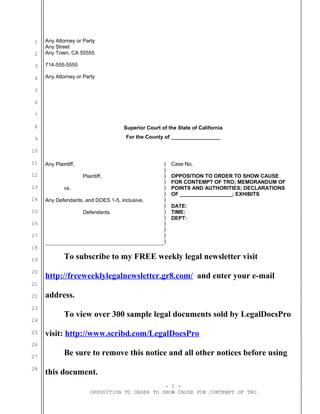 1
2
3
4
5
6
7
8
9
10
11
12
13
14
15
16
17
18
19
20
21
22
23
24
25
26
27
28
Any Attorney or Party
Any Street
Any Town, CA 55555
714-555-5555
Any Attorney or Party
Superior Court of the State of California
For the County of _________________
Any Plaintiff,
Plaintiff,
vs.
Any Defendants, and DOES 1-5, inclusive,
Defendants.
)
)
)
)
)
)
)
)
)
)
)
)
)
)
Case No.
OPPOSITION TO ORDER TO SHOW CAUSE
FOR CONTEMPT OF TRO; MEMORANDUM OF
POINTS AND AUTHORITIES; DECLARATIONS
OF __________________; EXHIBITS
DATE:
TIME:
DEPT:
To subscribe to my FREE weekly legal newsletter visit
http://freeweeklylegalnewsletter.gr8.com/ and enter your e-mail
address.
To view over 300 sample legal documents sold by LegalDocsPro
visit: http://www.scribd.com/LegalDocsPro
Be sure to remove this notice and all other notices before using
this document.
- 1 -
OPPOSITION TO ORDER TO SHOW CAUSE FOR CONTEMPT OF TRO
 