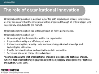 © Copyright TrendsSpotting, all rights reserved
The role of organizational innovation
5
Organizational innovation is a critical factor for both product and process innovations,
as they can ensure that the innovation will be processed through all critical stages until
successfully introduced to the market.
Organizational innovation has a strong impact on firm’s performance.
Organizational innovation can –
• Drive strategic implementation within the organization
• Improve the quality and efficiency of work
• Enhance absorptive capacity - information exchange & new knowledge and
technologies utilization.
• Enable the infrastructure and context to sustain innovation
• Serve as a source of competitive advantage
“Economists assume that organizational change is a response to technical change,
when in fact organizational innovation could be a necessary precondition for technical
innovation.” Lam, 2005.
Introduction
 