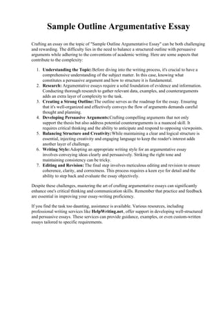 Sample Outline Argumentative Essay
Crafting an essay on the topic of "Sample Outline Argumentative Essay" can be both challenging
and rewarding. The difficulty lies in the need to balance a structured outline with persuasive
arguments while adhering to the conventions of academic writing. Here are some aspects that
contribute to the complexity:
1. Understanding the Topic:Before diving into the writing process, it's crucial to have a
comprehensive understanding of the subject matter. In this case, knowing what
constitutes a persuasive argument and how to structure it is fundamental.
2. Research: Argumentative essays require a solid foundation of evidence and information.
Conducting thorough research to gather relevant data, examples, and counterarguments
adds an extra layer of complexity to the task.
3. Creating a Strong Outline:The outline serves as the roadmap for the essay. Ensuring
that it's well-organized and effectively conveys the flow of arguments demands careful
thought and planning.
4. Developing Persuasive Arguments:Crafting compelling arguments that not only
support the thesis but also address potential counterarguments is a nuanced skill. It
requires critical thinking and the ability to anticipate and respond to opposing viewpoints.
5. Balancing Structure and Creativity:While maintaining a clear and logical structure is
essential, injecting creativity and engaging language to keep the reader's interest adds
another layer of challenge.
6. Writing Style:Adopting an appropriate writing style for an argumentative essay
involves conveying ideas clearly and persuasively. Striking the right tone and
maintaining consistency can be tricky.
7. Editing and Revision: The final step involves meticulous editing and revision to ensure
coherence, clarity, and correctness. This process requires a keen eye for detail and the
ability to step back and evaluate the essay objectively.
Despite these challenges, mastering the art of crafting argumentative essays can significantly
enhance one's critical thinking and communication skills. Remember that practice and feedback
are essential in improving your essay-writing proficiency.
If you find the task too daunting, assistance is available. Various resources, including
professional writing services like HelpWriting.net, offer support in developing well-structured
and persuasive essays. These services can provide guidance, examples, or even custom-written
essays tailored to specific requirements.
 