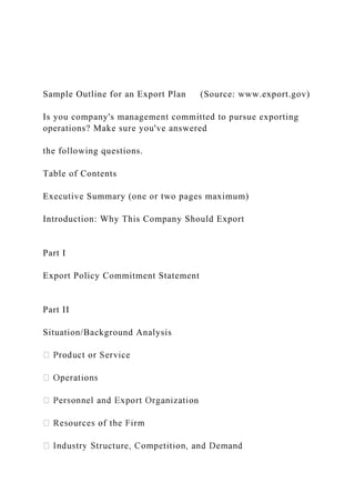 Sample Outline for an Export Plan (Source: www.export.gov)
Is you company's management committed to pursue exporting
operations? Make sure you've answered
the following questions.
Table of Contents
Executive Summary (one or two pages maximum)
Introduction: Why This Company Should Export
Part I
Export Policy Commitment Statement
Part II
Situation/Background Analysis
n
 