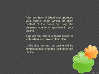 After you have finished and approved
your outline, begin writing the main
content of the paper by using the
elements you have specified in your
outline.
You will feel that it is much easier to
write when you have a clear plan.
In the final version the outline will be
contained first and the text after the
outline.
 