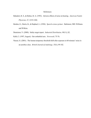 References

Bahadori, R. S., & Bohne, B. A. (1993). Adverse effects of noise on hearing. American Family

       Physician, 47, 1219-1260.

Borden, G., Harris, K., & Raphael, L. (1994). Speech science primer. Baltimore, MD: Williams

       and Wilkins.

Denniston, V. (2000). Safety target report. Industrial Distribution, 89(11), S2.

Kalb, C. (1997, August). Our embattled ears. Newsweek, 75-76.

Nassar, G. (2001). The human temporary threshold shift after exposure to 60 minutes’ noise in

       an aerobics class. British Journal of Audiology, 35(1), 99-102.
 